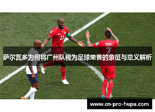 萨尔瓦多为何将广州队视为足球荣誉的象征与意义解析 萨尔瓦多为何将广州队视为足球荣誉的象征与意义解析