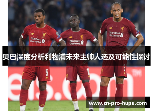 贝巴深度分析利物浦未来主帅人选及可能性探讨 贝巴深度分析利物浦未来主帅人选及可能性探讨