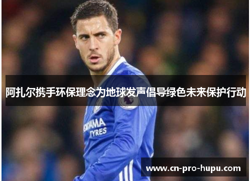 阿扎尔携手环保理念为地球发声倡导绿色未来保护行动 阿扎尔携手环保理念为地球发声倡导绿色未来保护行动