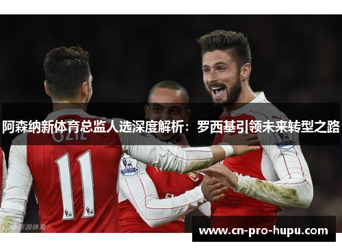 阿森纳新体育总监人选深度解析:罗西基引领未来转型之路 阿森纳新体育总监人选深度解析:罗西基引领未来转型之路