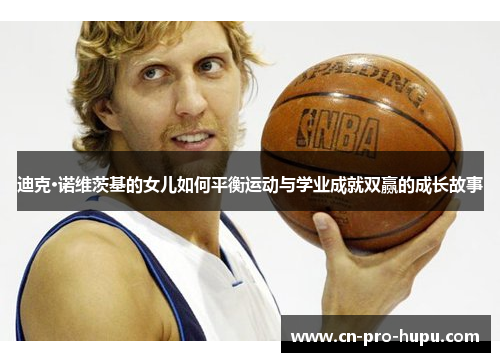 迪克·诺维茨基的女儿如何平衡运动与学业成就双赢的成长故事 迪克·诺维茨基的女儿如何平衡运动与学业成就双赢的成长故事