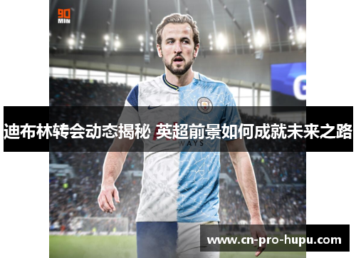 迪布林转会动态揭秘 英超前景如何成就未来之路