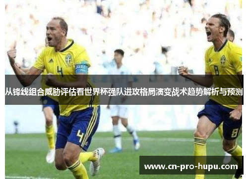 从锋线组合威胁评估看世界杯强队进攻格局演变战术趋势解析与预测 从锋线组合威胁评估看世界杯强队进攻格局演变战术趋势解析与预测