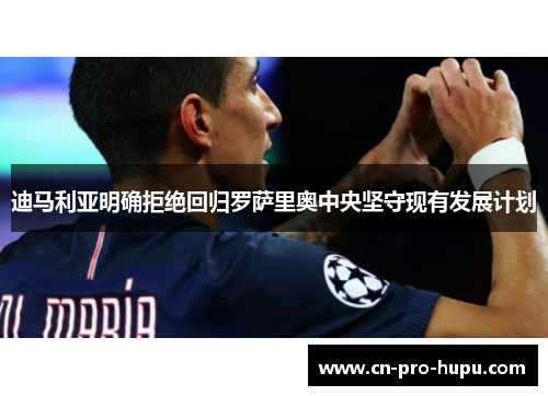 迪马利亚明确拒绝回归罗萨里奥中央坚守现有发展计划 迪马利亚明确拒绝回归罗萨里奥中央坚守现有发展计划